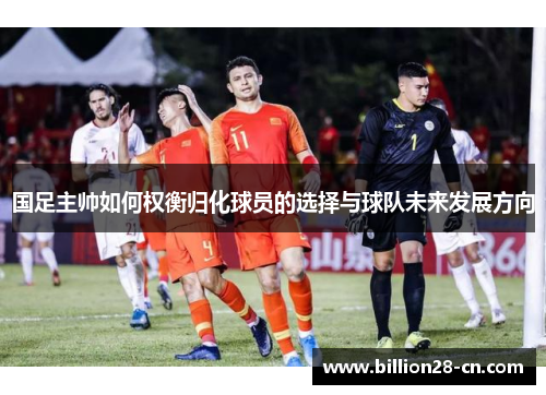 国足主帅如何权衡归化球员的选择与球队未来发展方向